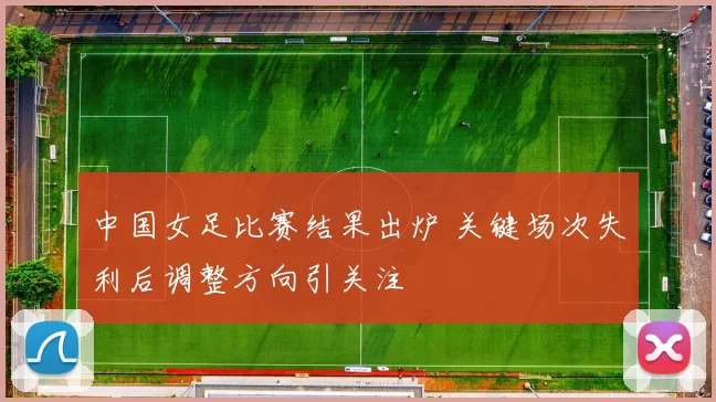 中国女足比赛结果出炉 关键场次失利后调整方向引关注