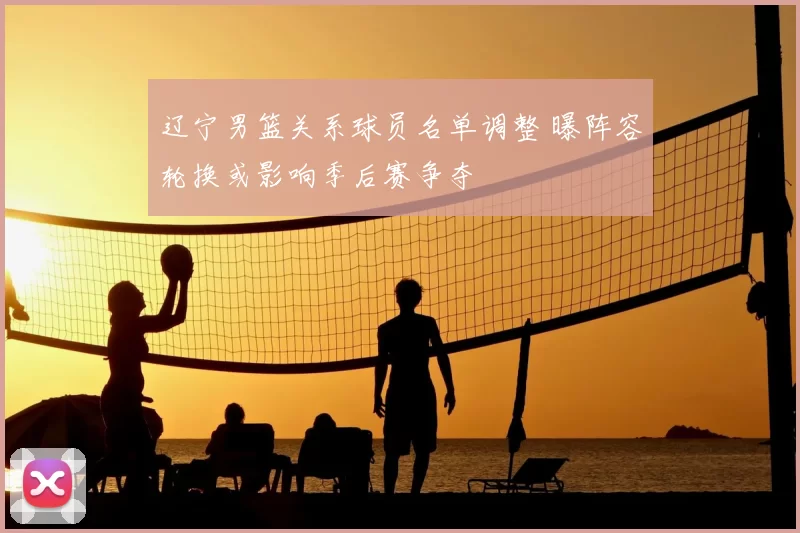 辽宁男篮关系球员名单调整 曝阵容轮换或影响季后赛争夺