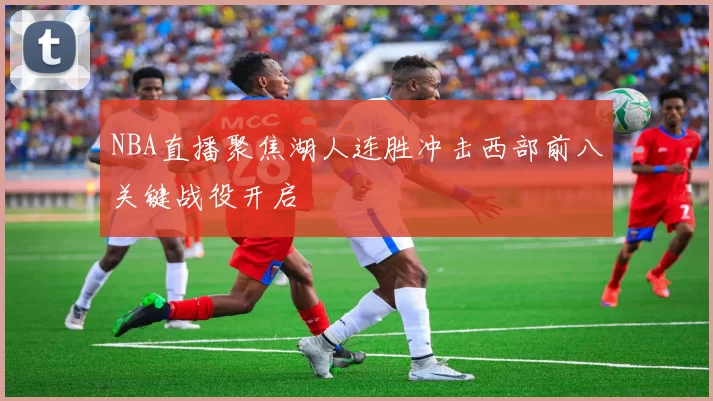 NBA直播聚焦湖人连胜冲击西部前八关键战役开启