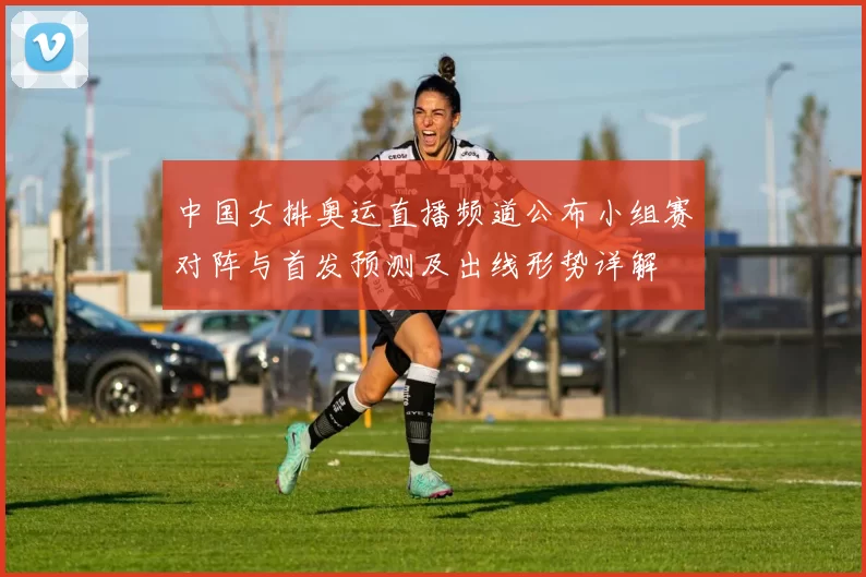 中国女排奥运直播频道公布小组赛对阵与首发预测及出线形势详解