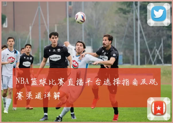 NBA篮球比赛直播平台选择指南及观赛渠道详解
